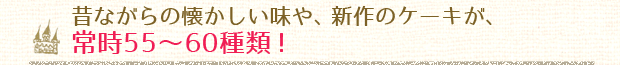 昔ながらの懐かしい味や、新作のケーキが、常時55～60種類！